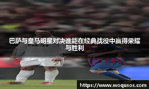巴萨与皇马明星对决谁能在经典战役中赢得荣耀与胜利