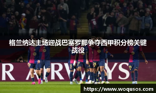 格兰纳达主场迎战巴塞罗那争夺西甲积分榜关键战役